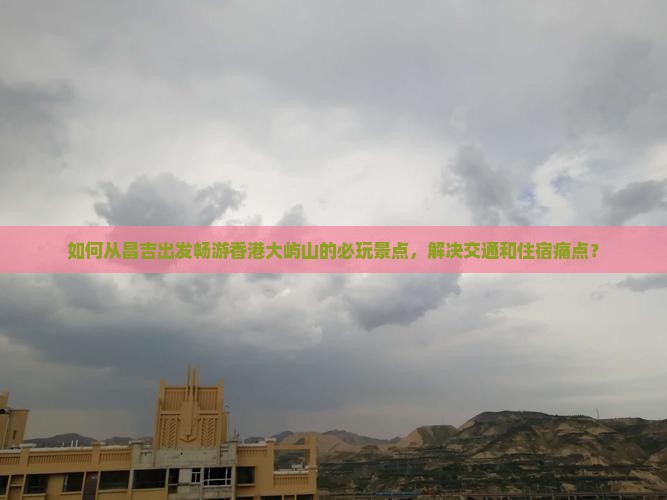 如何从昌吉出发畅游香港大屿山的必玩景点，解决交通和住宿痛点？