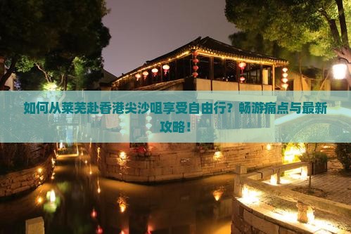 如何从莱芜赴香港尖沙咀享受自由行？畅游痛点与最新攻略！