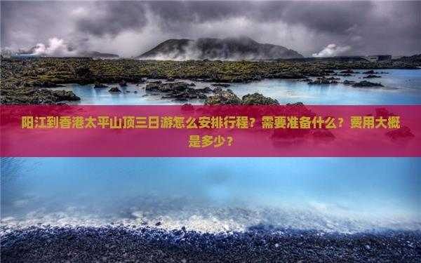 阳江到香港太平山顶三日游怎么安排行程？需要准备什么？费用大概是多少？