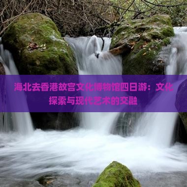 海北去香港故宫文化博物馆四日游：文化探索与现代艺术的交融
