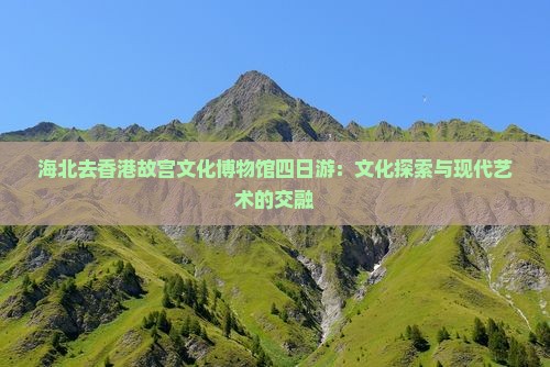 海北去香港故宫文化博物馆四日游：文化探索与现代艺术的交融