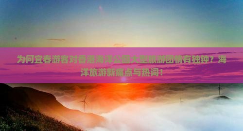 为何宜春游客对香港海洋公园大型旅游团情有独钟？海洋旅游新痛点与热词！