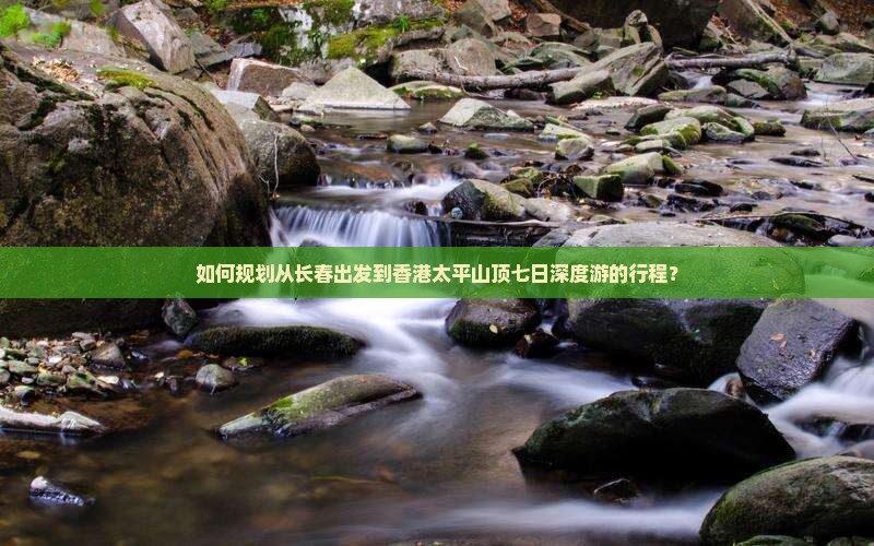 如何规划从长春出发到香港太平山顶七日深度游的行程？