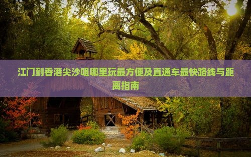 江门到香港尖沙咀哪里玩最方便及直通车最快路线与距离指南
