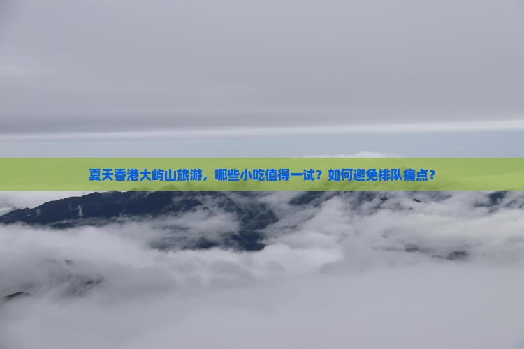 夏天香港大屿山旅游，哪些小吃值得一试？如何避免排队痛点？