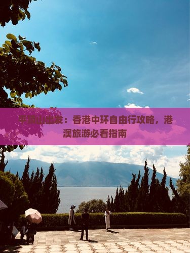 平顶山出发：香港中环自由行攻略，港澳旅游必看指南