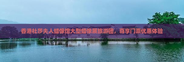 香港杜莎夫人蜡像馆大型蜡像展旅游团，尊享门票优惠体验