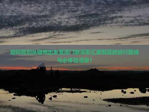 如何规划从随州出发至澳门新濠影汇度假区的旅行路线与必体验活动？