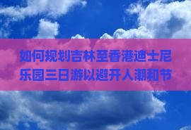 如何规划吉林至香港迪士尼乐园三日游以避开人潮和节省开销？