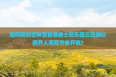 如何规划吉林至香港迪士尼乐园三日游以避开人潮和节省开销？