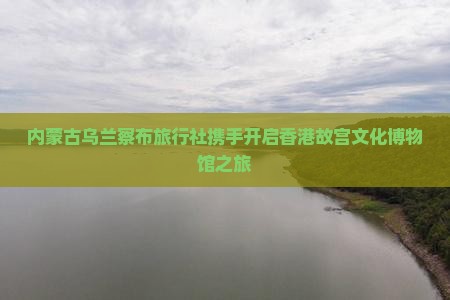 内蒙古乌兰察布旅行社携手开启香港故宫文化博物馆之旅