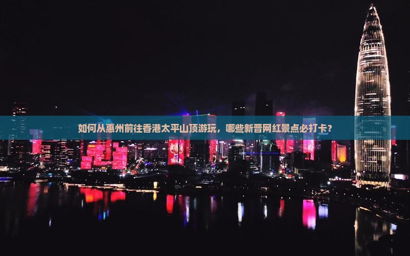 如何从惠州前往香港太平山顶游玩，哪些新晋网红景点必打卡？