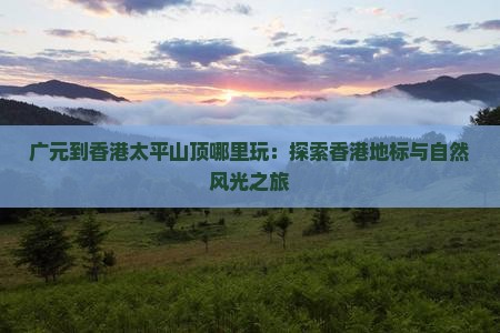 广元到香港太平山顶哪里玩：探索香港地标与自然风光之旅