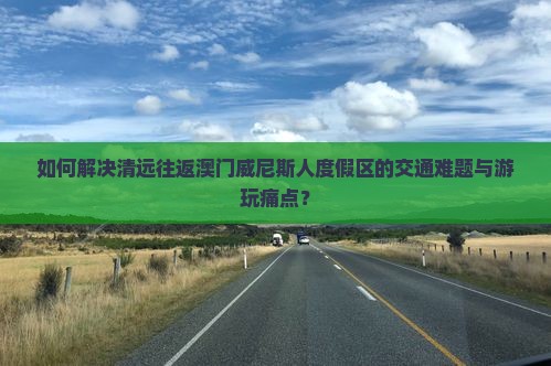 如何解决清远往返澳门威尼斯人度假区的交通难题与游玩痛点？