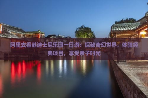 阿里去香港迪士尼乐园一日游：探秘奇幻世界，体验经典项目，享受亲子时光