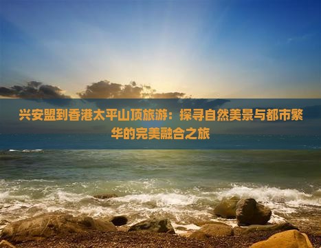 兴安盟到香港太平山顶旅游：探寻自然美景与都市繁华的完美融合之旅
