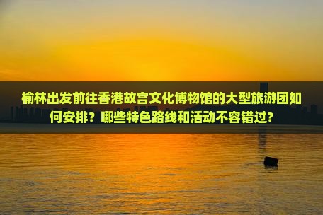 榆林出发前往香港故宫文化博物馆的大型旅游团如何安排？哪些特色路线和活动不容错过？