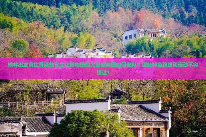 榆林出发前往香港故宫文化博物馆的大型旅游团如何安排？哪些特色路线和活动不容错过？