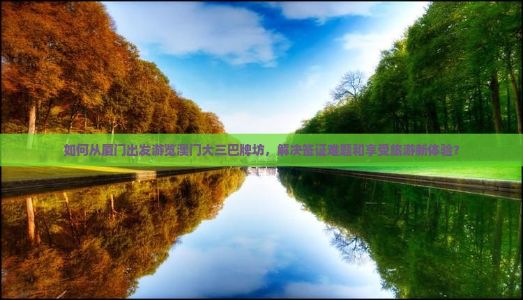 如何从厦门出发游览澳门大三巴牌坊，解决签证难题和享受旅游新体验？