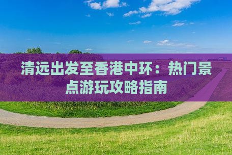 清远出发至香港中环：热门景点游玩攻略指南