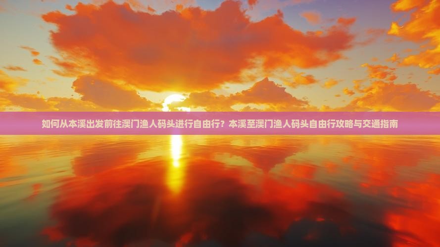 如何从本溪出发前往澳门渔人码头进行自由行？本溪至澳门渔人码头自由行攻略与交通指南