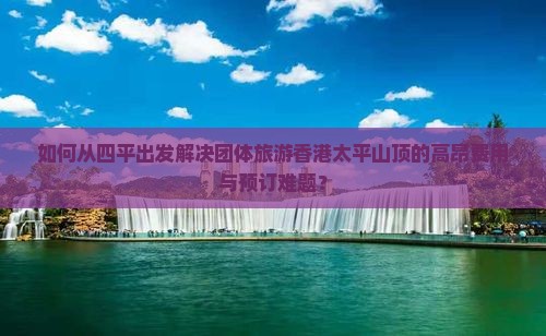 如何从四平出发解决团体旅游香港太平山顶的高昂费用与预订难题？