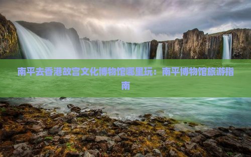南平去香港故宫文化博物馆哪里玩：南平博物馆旅游指南
