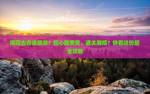 揭阳去香港旅游？担心路费贵、通关麻烦？快看这份超全攻略
