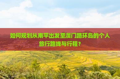 如何规划从南平出发至澳门路环岛的个人旅行路线与行程？