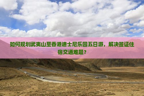 如何规划武夷山至香港迪士尼乐园五日游，解决签证住宿交通难题？