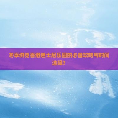 冬季游览香港迪士尼乐园的必备攻略与时间选择？