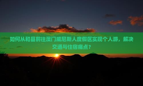 如何从和县前往澳门威尼斯人度假区实现个人游，解决交通与住宿痛点？