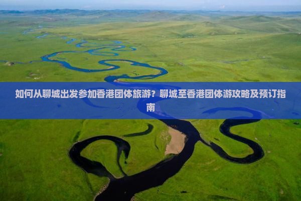 如何从聊城出发参加香港团体旅游？聊城至香港团体游攻略及预订指南