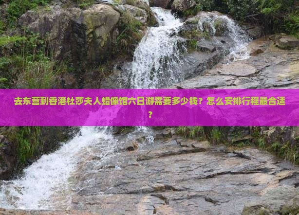 去东营到香港杜莎夫人蜡像馆六日游需要多少钱？怎么安排行程最合适？