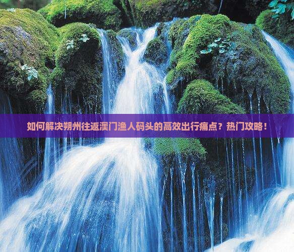 如何解决朔州往返澳门渔人码头的高效出行痛点？热门攻略！