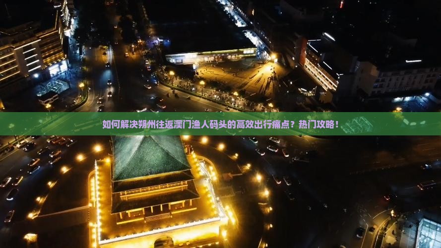 如何解决朔州往返澳门渔人码头的高效出行痛点？热门攻略！