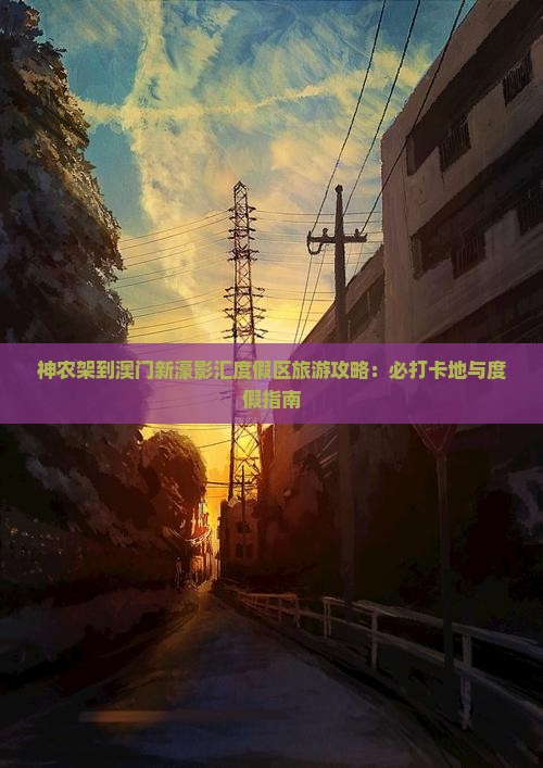 神农架到澳门新濠影汇度假区旅游攻略：必打卡地与度假指南