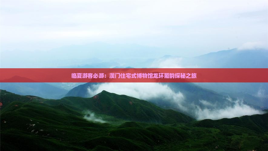 临夏游客必游：澳门住宅式博物馆龙环葡韵探秘之旅