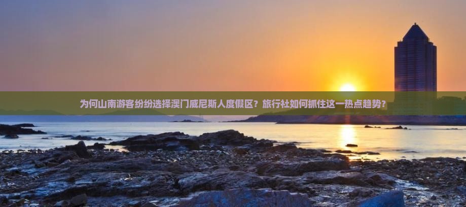 为何山南游客纷纷选择澳门威尼斯人度假区？旅行社如何抓住这一热点趋势？