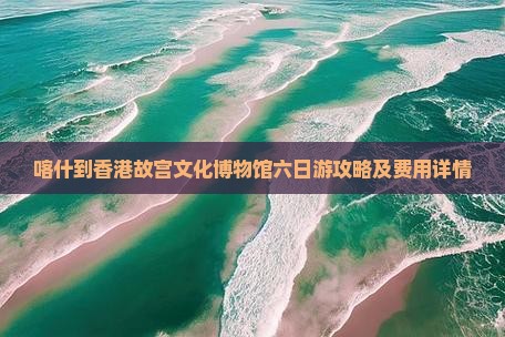喀什到香港故宫文化博物馆六日游攻略及费用详情