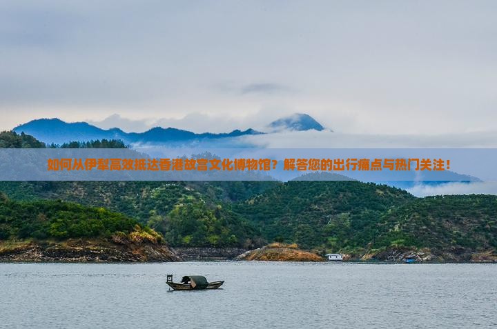 如何从伊犁高效抵达香港故宫文化博物馆？解答您的出行痛点与热门关注！