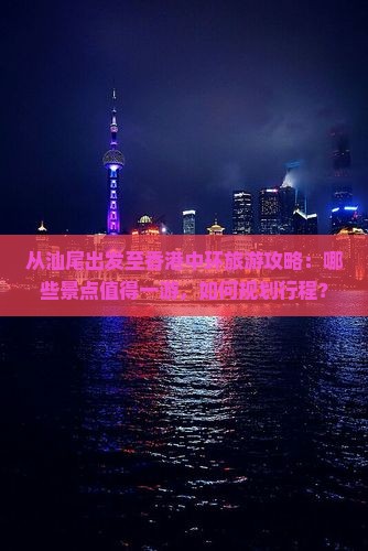 从汕尾出发至香港中环旅游攻略：哪些景点值得一游，如何规划行程？