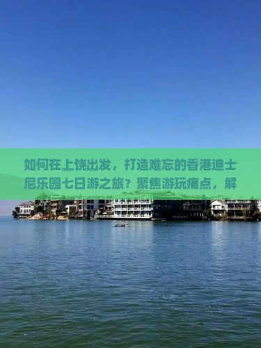 如何在上饶出发，打造难忘的香港迪士尼乐园七日游之旅？聚焦游玩痛点，解锁2023旅行新姿势！