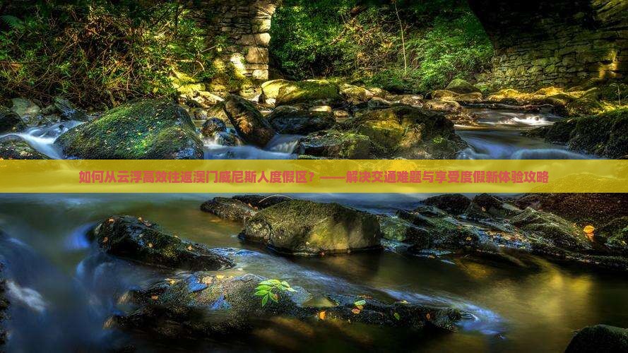 如何从云浮高效往返澳门威尼斯人度假区？——解决交通难题与享受度假新体验攻略