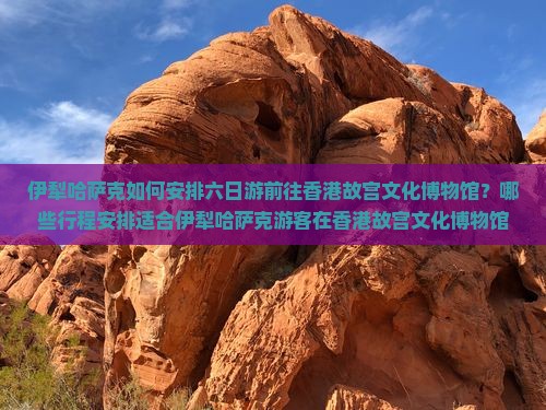 伊犁哈萨克如何安排六日游前往香港故宫文化博物馆？哪些行程安排适合伊犁哈萨克游客在香港故宫文化博物馆六日游？