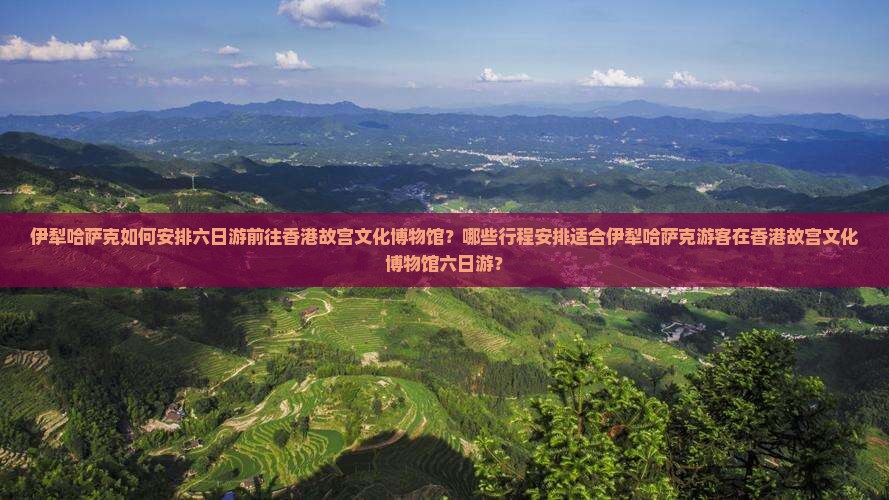 伊犁哈萨克如何安排六日游前往香港故宫文化博物馆？哪些行程安排适合伊犁哈萨克游客在香港故宫文化博物馆六日游？