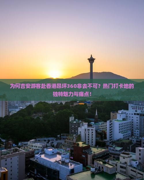 为何吉安游客赴香港昂坪360非去不可？热门打卡地的独特魅力与痛点！