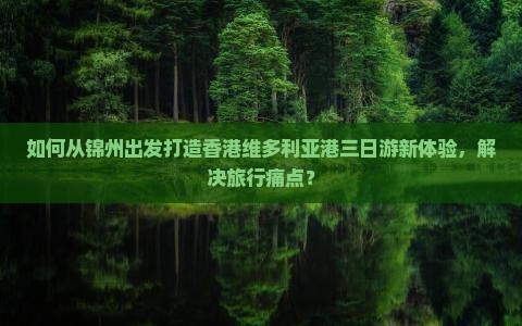 如何从锦州出发打造香港维多利亚港三日游新体验，解决旅行痛点？