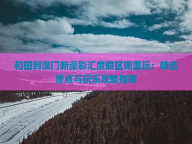 和田到澳门新濠影汇度假区哪里玩：精选景点与玩乐攻略指南