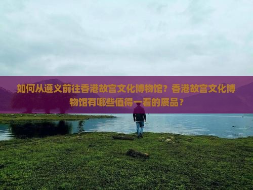 如何从遵义前往香港故宫文化博物馆？香港故宫文化博物馆有哪些值得一看的展品？